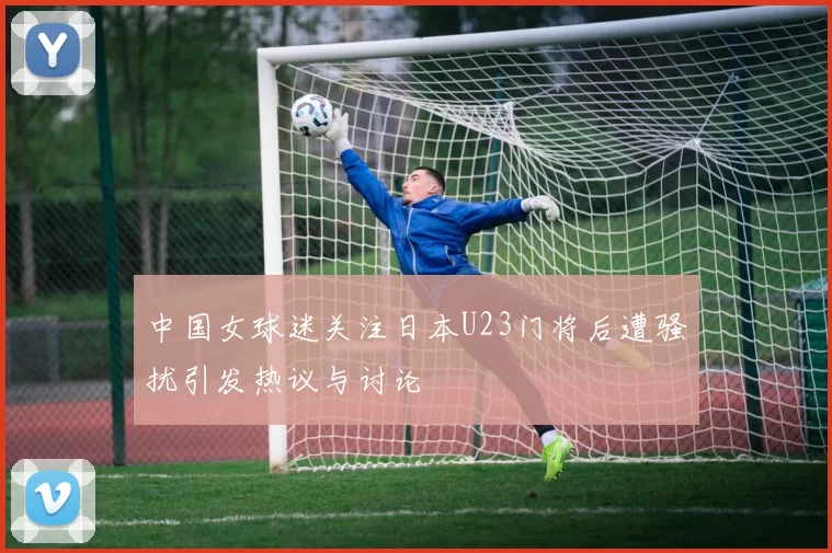 中国女球迷关注日本U23门将后遭骚扰引发热议与讨论