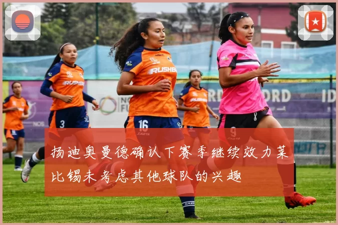 扬迪奥曼德确认下赛季继续效力莱比锡未考虑其他球队的兴趣