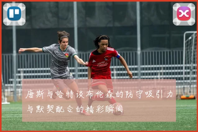 唐斯与哈特谈布伦森的防守吸引力与默契配合的精彩瞬间