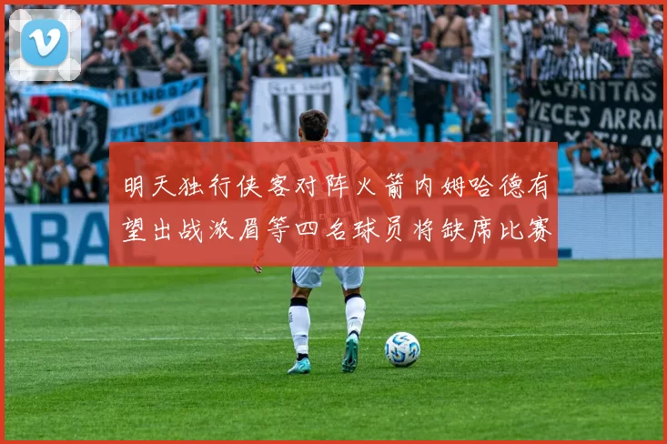 明天独行侠客对阵火箭内姆哈德有望出战浓眉等四名球员将缺席比赛