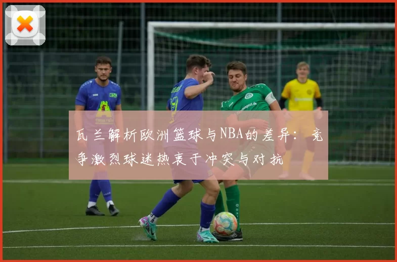 瓦兰解析欧洲篮球与NBA的差异：竞争激烈球迷热衷于冲突与对抗