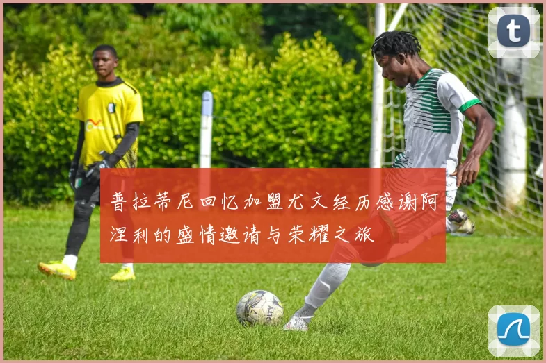 普拉蒂尼回忆加盟尤文经历感谢阿涅利的盛情邀请与荣耀之旅