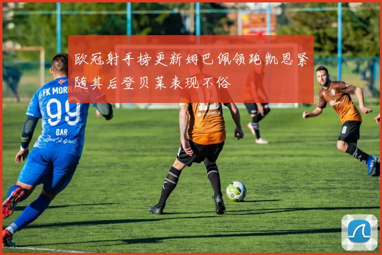 欧冠射手榜更新姆巴佩领跑凯恩紧随其后登贝莱表现不俗