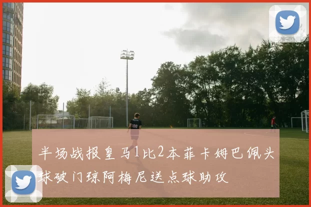 半场战报皇马1比2本菲卡姆巴佩头球破门琼阿梅尼送点球助攻