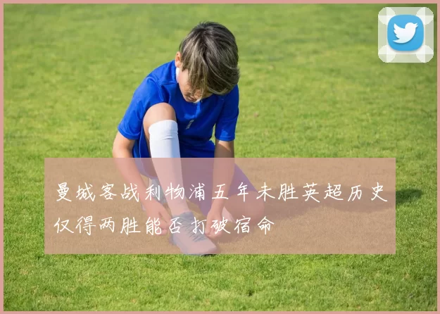 曼城客战利物浦五年未胜英超历史仅得两胜能否打破宿命