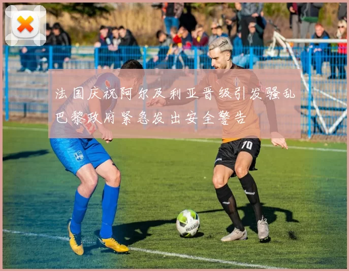 法国庆祝阿尔及利亚晋级引发骚乱巴黎政府紧急发出安全警告