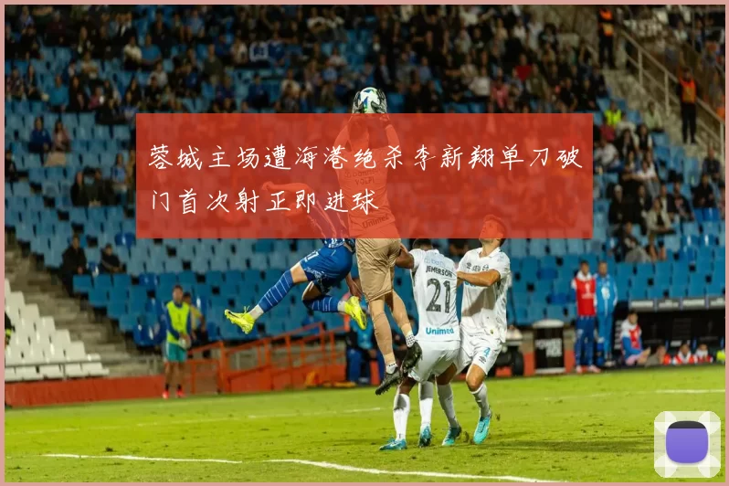 蓉城主场遭海港绝杀李新翔单刀破门首次射正即进球