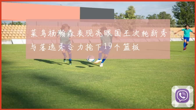 菜鸟杨瀚森表现亮眼国王次轮新秀与落选秀合力抢下19个篮板