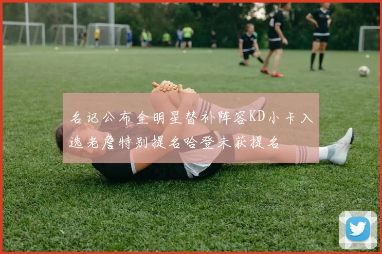名记公布全明星替补阵容KD小卡入选老詹特别提名哈登未获提名