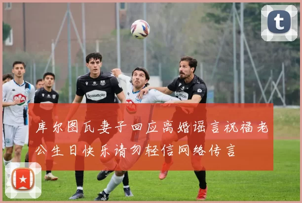 库尔图瓦妻子回应离婚谣言祝福老公生日快乐请勿轻信网络传言