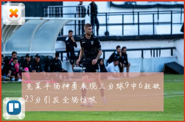 克莱半场神勇表现三分球9中6狂砍23分引发全场惊叹