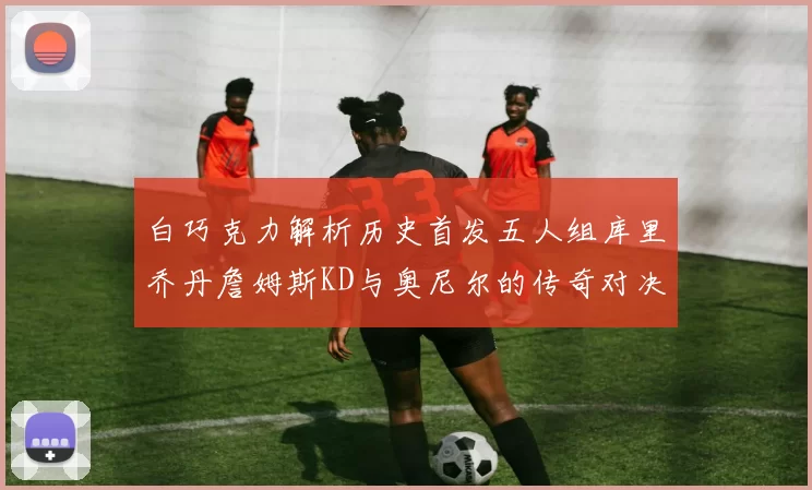 白巧克力解析历史首发五人组库里乔丹詹姆斯KD与奥尼尔的传奇对决与影响